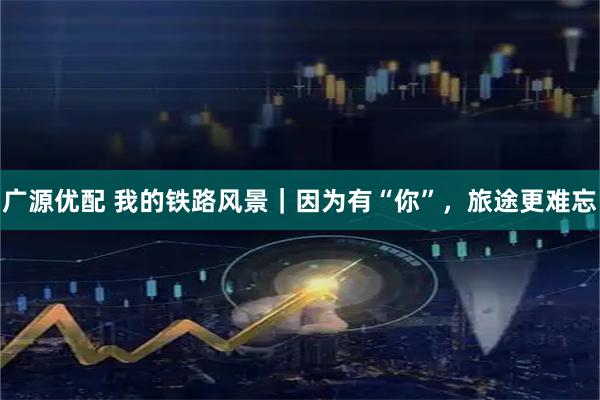 广源优配 我的铁路风景｜因为有“你”，旅途更难忘