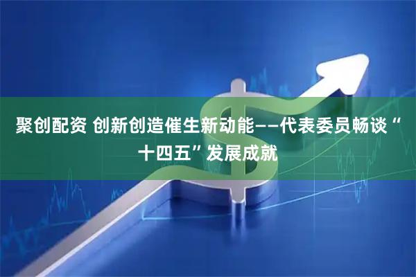 聚创配资 创新创造催生新动能——代表委员畅谈“十四五”发展成就