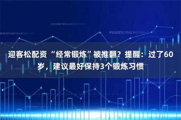 迎客松配资 “经常锻炼”被推翻？提醒：过了60岁，建议最好保持3个锻炼习惯