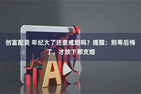 创富配资 年纪大了还要戒烟吗？提醒：别等后悔了，才放下那支烟