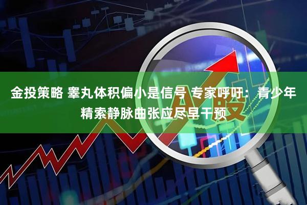 金投策略 睾丸体积偏小是信号 专家呼吁：青少年精索静脉曲张应尽早干预
