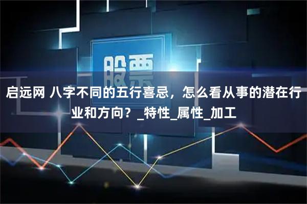 启远网 八字不同的五行喜忌，怎么看从事的潜在行业和方向？_特性_属性_加工