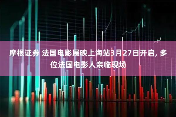 摩根证券 法国电影展映上海站3月27日开启, 多位法国电影人亲临现场