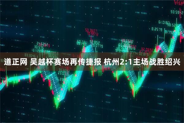 道正网 吴越杯赛场再传捷报 杭州2:1主场战胜绍兴
