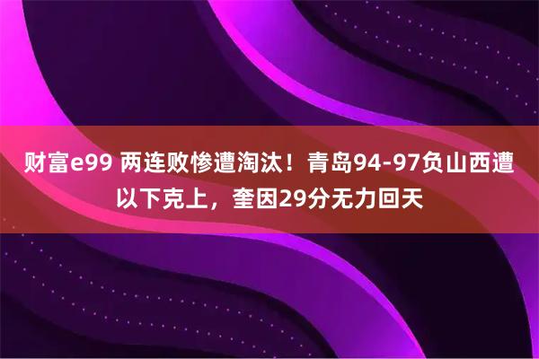 财富e99 两连败惨遭淘汰！青岛94-97负山西遭以下克上，奎因29分无力回天