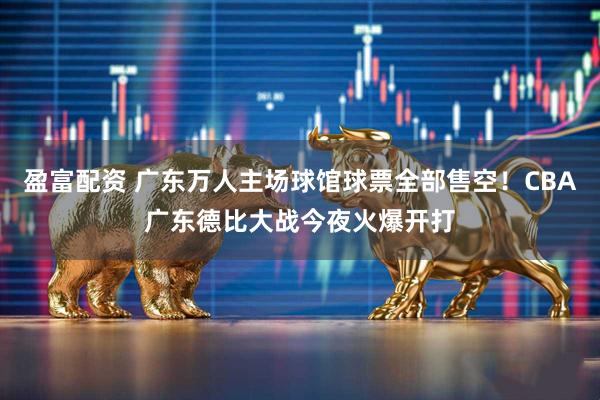 盈富配资 广东万人主场球馆球票全部售空！CBA广东德比大战今夜火爆开打