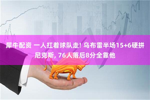犀牛配资 一人扛着球队走! 乌布雷半场15+6硬拼尼克斯, 76人落后8分全靠他