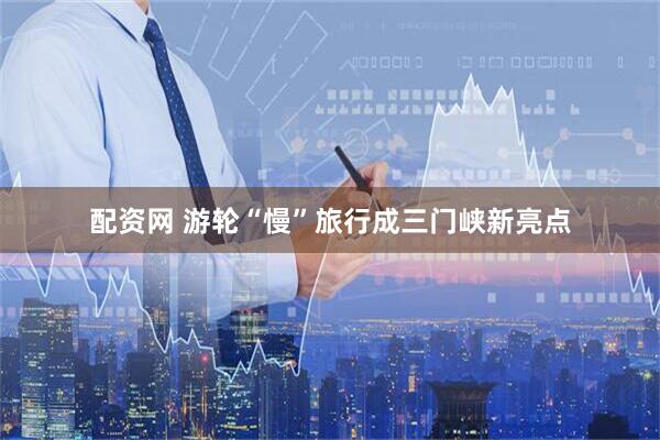 配资网 游轮“慢”旅行成三门峡新亮点