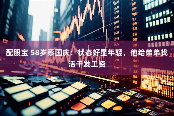 配股宝 58岁蔡国庆：状态好显年轻，他给弟弟找活干发工资