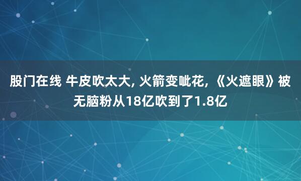 股门在线 牛皮吹太大, 火箭变呲花, 《火遮眼》被无脑粉从18亿吹到了1.8亿