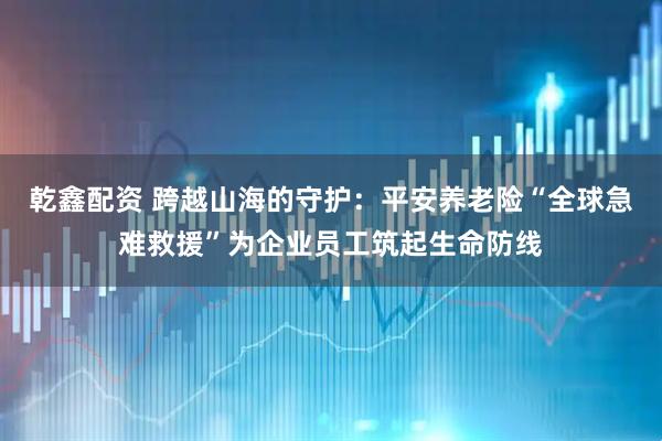 乾鑫配资 跨越山海的守护:平安养老险“全球急难救援”为企业员工筑起生命防线