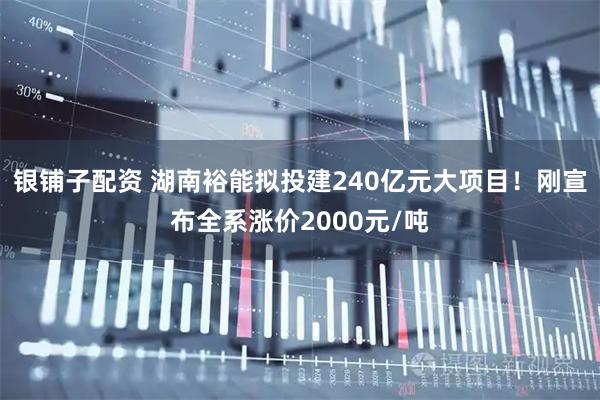 银铺子配资 湖南裕能拟投建240亿元大项目!刚宣布全系涨价2000元/吨