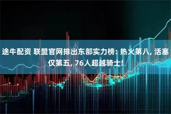 途牛配资 联盟官网排出东部实力榜: 热火第八, 活塞仅第五, 76人超越骑士!