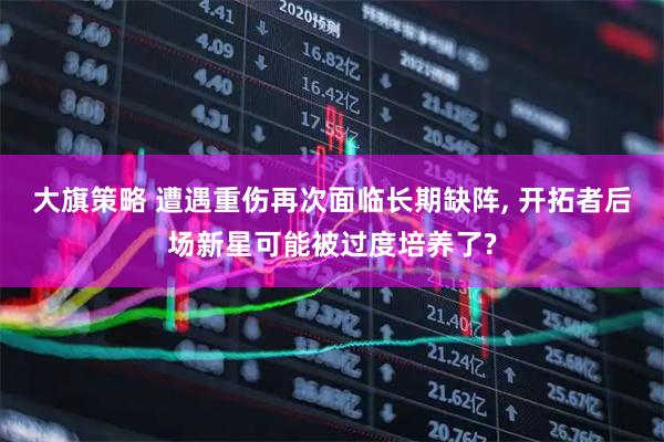 大旗策略 遭遇重伤再次面临长期缺阵, 开拓者后场新星可能被过度培养了?